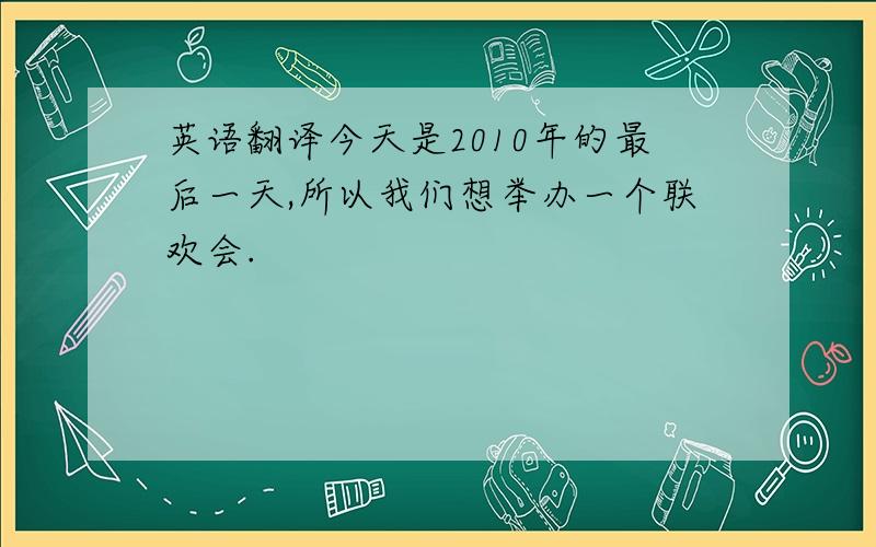 英语翻译今天是2010年的最后一天,所以我们想举办一个联欢会.