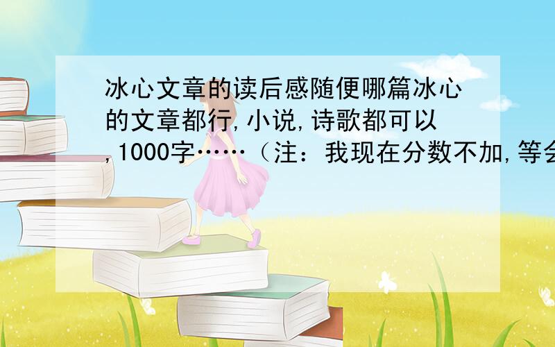 冰心文章的读后感随便哪篇冰心的文章都行,小说,诗歌都可以,1000字……（注：我现在分数不加,等会有好的文章时,好的还有