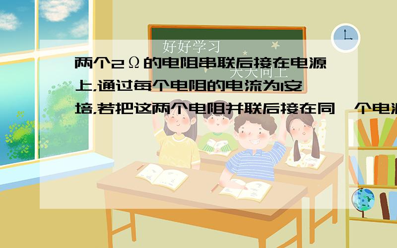 两个2Ω的电阻串联后接在电源上，通过每个电阻的电流为1安培，若把这两个电阻并联后接在同一个电源上，通过每个电阻的电流为1