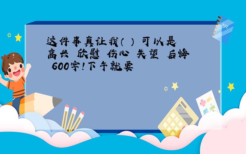 这件事真让我（ ） 可以是 高兴 欣慰 伤心 失望 后悔 600字!下午就要