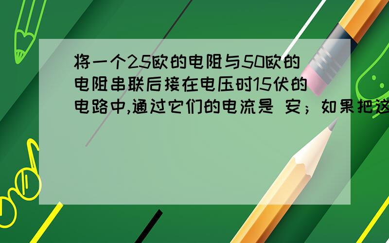 将一个25欧的电阻与50欧的电阻串联后接在电压时15伏的电路中,通过它们的电流是 安；如果把这两