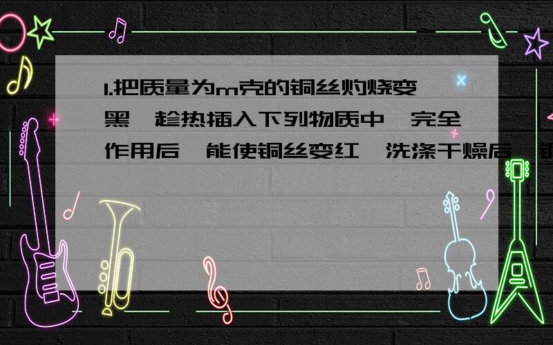 1.把质量为m克的铜丝灼烧变黑,趁热插入下列物质中,完全作用后,能使铜丝变红,洗涤干燥后,铜丝质量不为m克的是（ ）