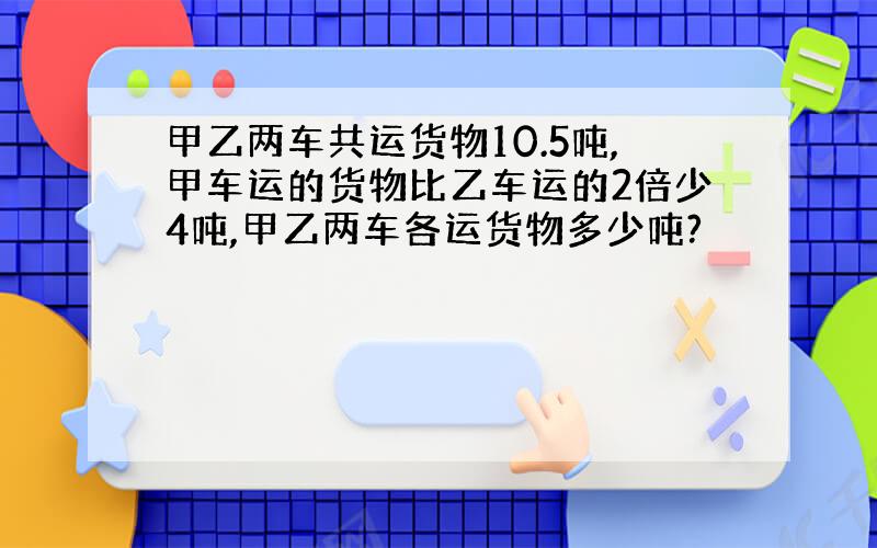 甲乙两车共运货物10.5吨,甲车运的货物比乙车运的2倍少4吨,甲乙两车各运货物多少吨?