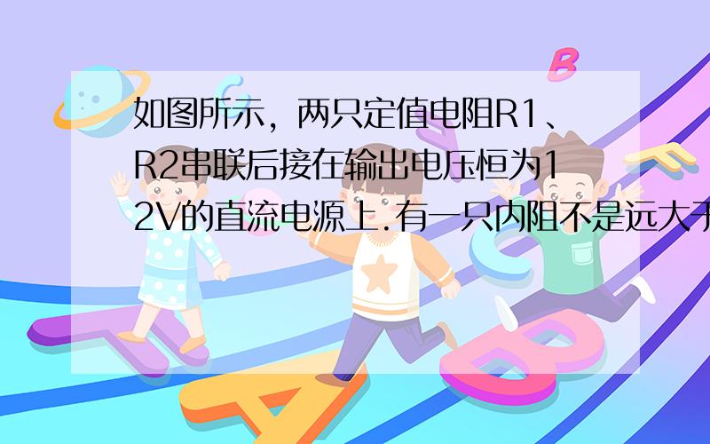 如图所示，两只定值电阻R1、R2串联后接在输出电压恒为12V的直流电源上.有一只内阻不是远大于R1、R2的电压表，若把电