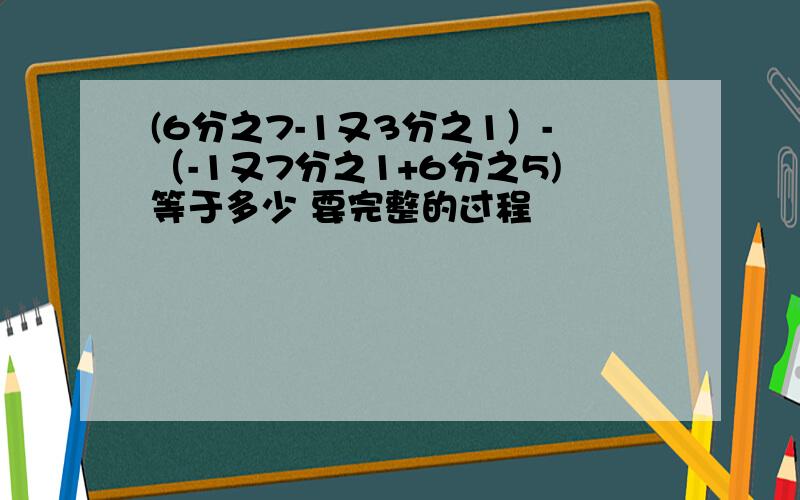 (6分之7-1又3分之1）-（-1又7分之1+6分之5)等于多少 要完整的过程