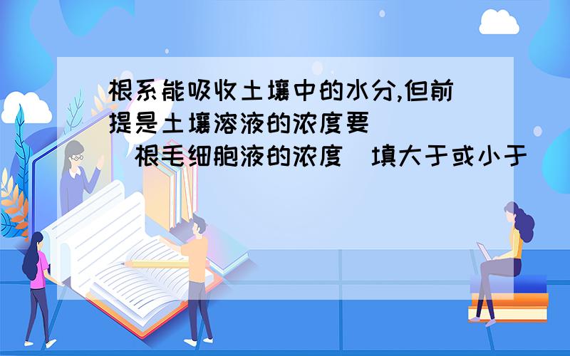 根系能吸收土壤中的水分,但前提是土壤溶液的浓度要_____根毛细胞液的浓度（填大于或小于）