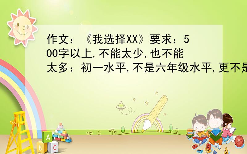 作文：《我选择XX》要求：500字以上,不能太少,也不能太多；初一水平,不是六年级水平,更不是初二水平；开头结尾点题,点