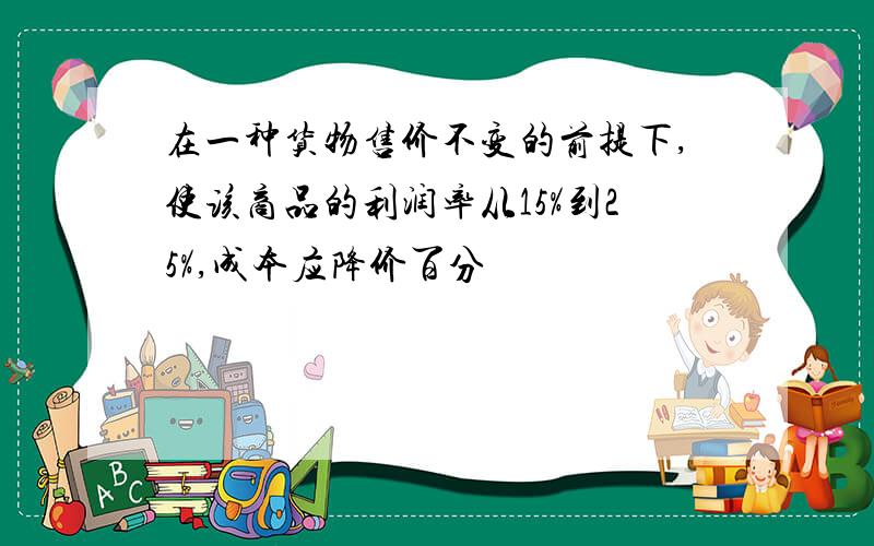 在一种货物售价不变的前提下,使该商品的利润率从15%到25%,成本应降价百分