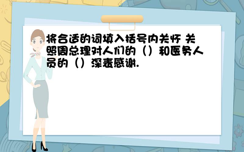 将合适的词填入括号内关怀 关照周总理对人们的（）和医务人员的（）深表感谢.