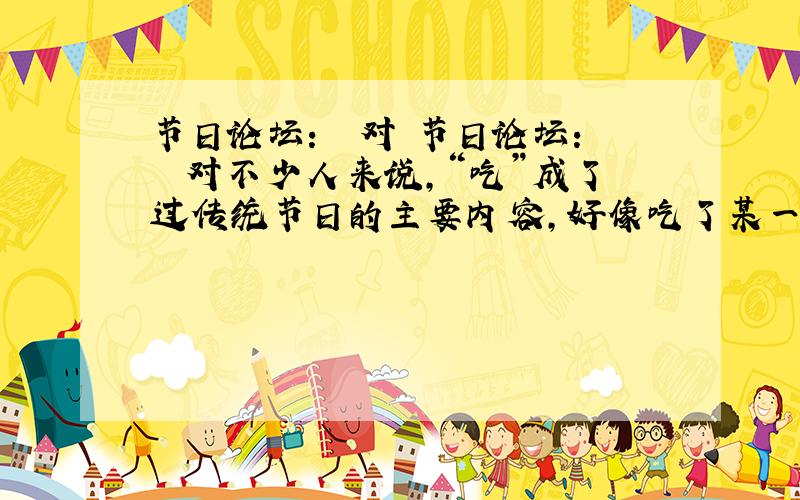 节日论坛：　　对 节日论坛：　　对不少人来说,“吃”成了过传统节日的主要内容,好像吃了某一节日的特色食品就算过完这一节日