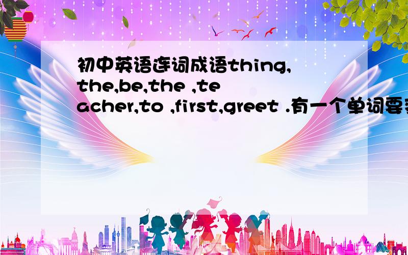 初中英语连词成语thing,the,be,the ,teacher,to ,first,greet .有一个单词要变化