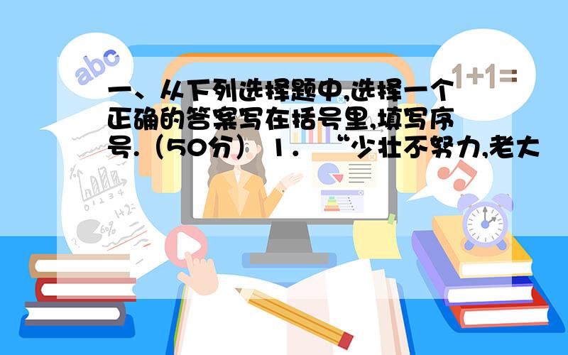 一、从下列选择题中,选择一个正确的答案写在括号里,填写序号.（50分） 1． “少壮不努力,老大