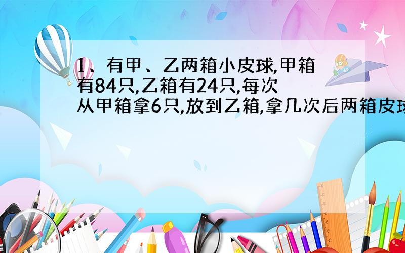 1、有甲、乙两箱小皮球,甲箱有84只,乙箱有24只,每次从甲箱拿6只,放到乙箱,拿几次后两箱皮球只数相等?（方程解）