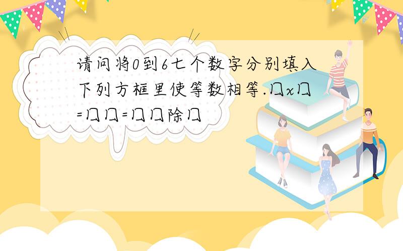 请问将0到6七个数字分别填入下列方框里使等数相等.囗x囗=囗囗=囗囗除囗