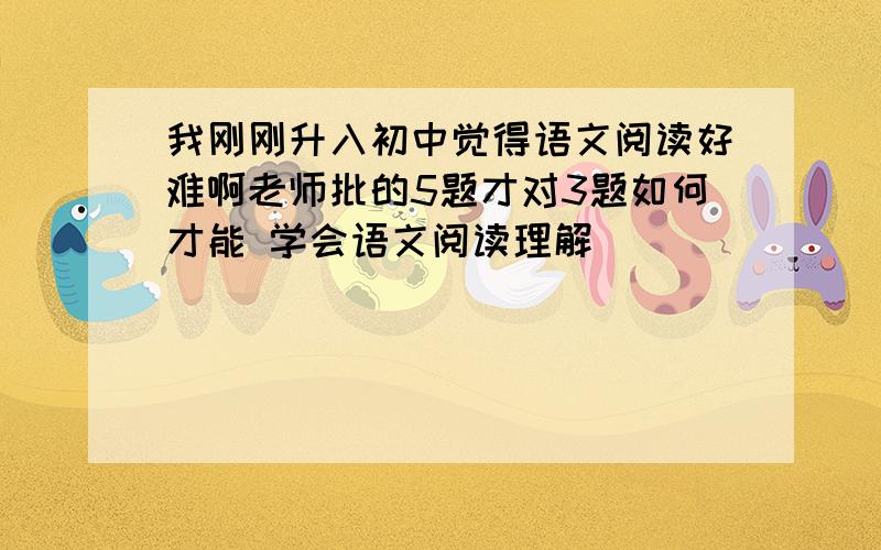 我刚刚升入初中觉得语文阅读好难啊老师批的5题才对3题如何才能 学会语文阅读理解