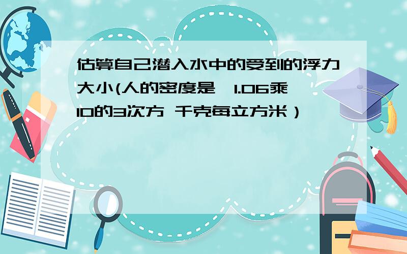 估算自己潜入水中的受到的浮力大小(人的密度是,1.06乘10的3次方 千克每立方米）