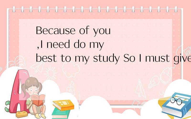 Because of you,I need do my best to my study So I must give