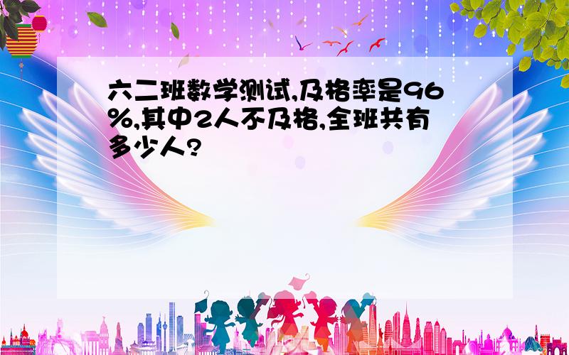 六二班数学测试,及格率是96％,其中2人不及格,全班共有多少人?