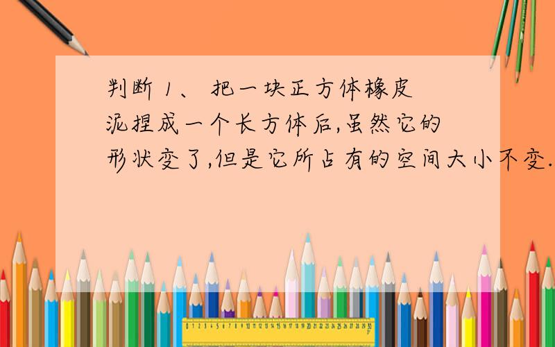 判断 1、 把一块正方体橡皮泥捏成一个长方体后,虽然它的形状变了,但是它所占有的空间大小不变.