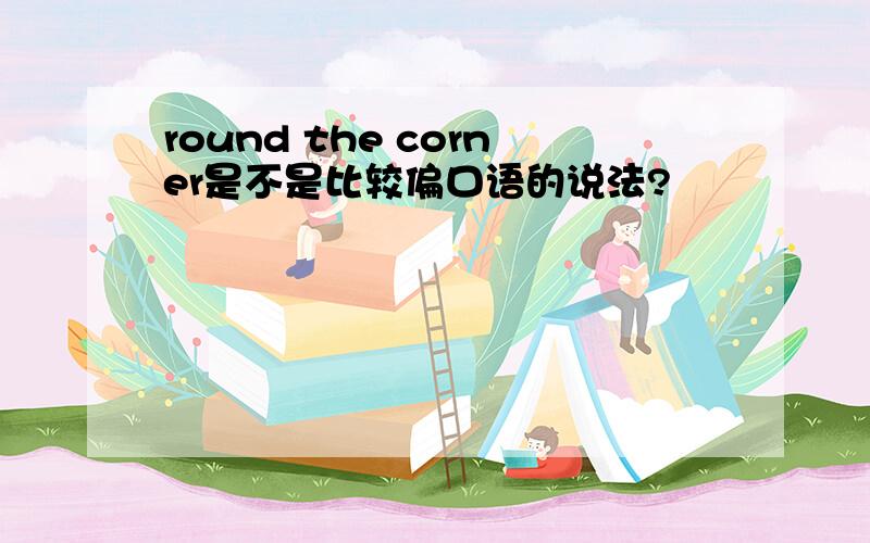 round the corner是不是比较偏口语的说法?