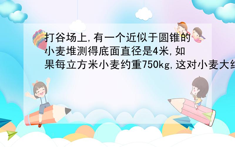 打谷场上,有一个近似于圆锥的小麦堆测得底面直径是4米,如果每立方米小麦约重750kg,这对小麦大约有18.84t