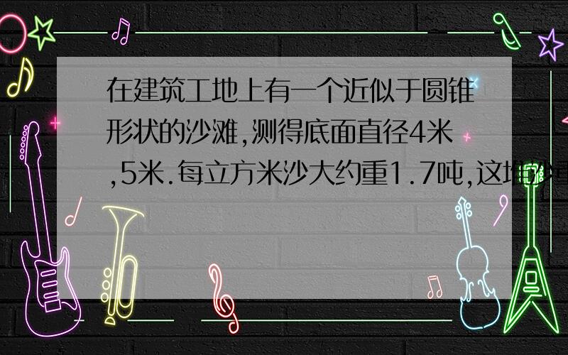 在建筑工地上有一个近似于圆锥形状的沙滩,测得底面直径4米,5米.每立方米沙大约重1.7吨,这堆沙重多少吨