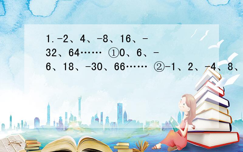 1.-2、4、-8、16、-32、64…… ①0、6、-6、18、-30、66…… ②-1、2、-4、8、-16、32…