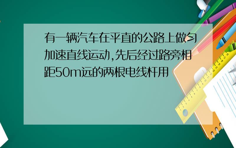 有一辆汽车在平直的公路上做匀加速直线运动,先后经过路旁相距50m远的两根电线杆用