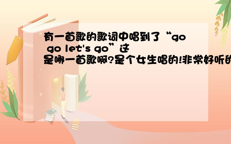 有一首歌的歌词中唱到了“go go let's go”这是哪一首歌啊?是个女生唱的!非常好听的一首歌,后面还有一句“唱儿