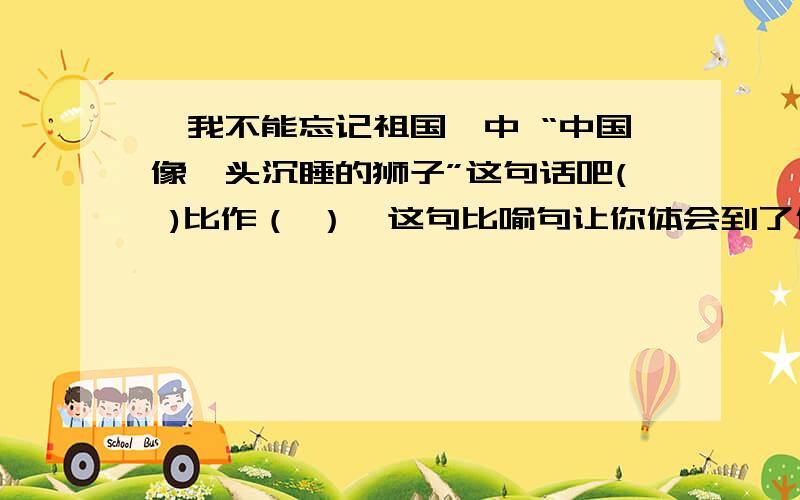 《我不能忘记祖国》中 “中国像一头沉睡的狮子”这句话吧( )比作（ ）,这句比喻句让你体会到了什么?