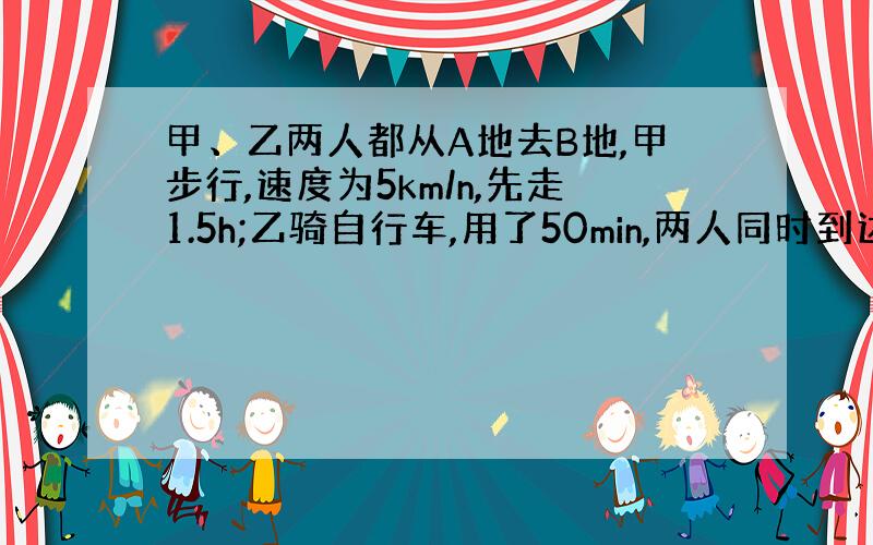 甲、乙两人都从A地去B地,甲步行,速度为5km/n,先走1.5h;乙骑自行车,用了50min,两人同时到达B地,求乙的速