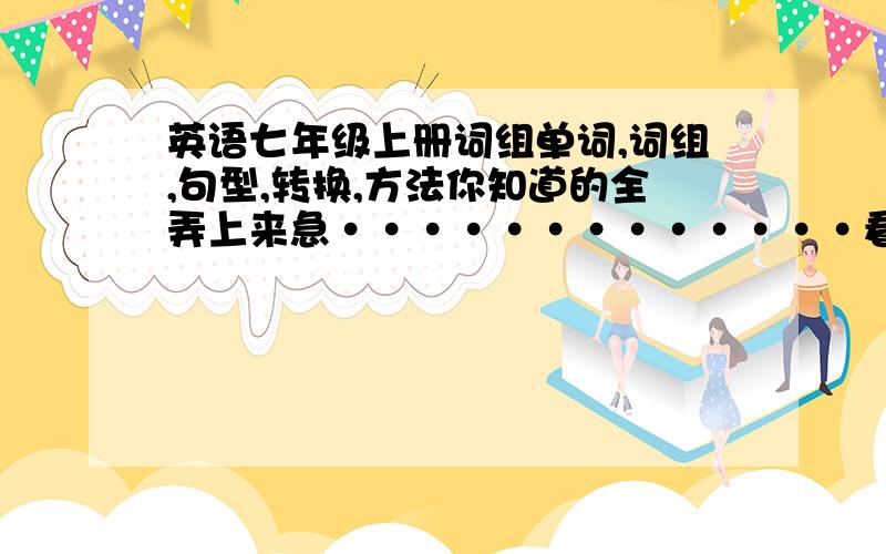 英语七年级上册词组单词,词组,句型,转换,方法你知道的全弄上来急·············看在分这么高,19：00点之前