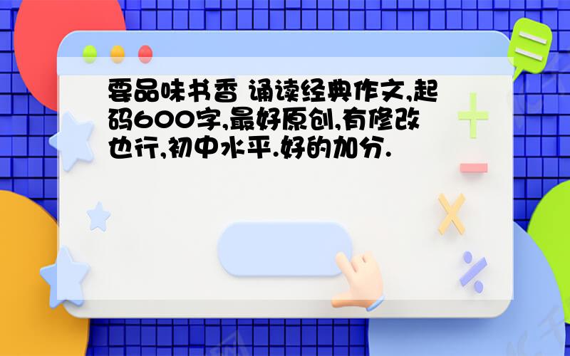 要品味书香 诵读经典作文,起码600字,最好原创,有修改也行,初中水平.好的加分.