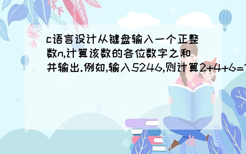 c语言设计从键盘输入一个正整数n,计算该数的各位数字之和并输出.例如,输入5246,则计算2+4+6=17并输出.