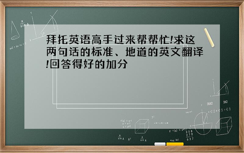 拜托英语高手过来帮帮忙!求这两句话的标准、地道的英文翻译!回答得好的加分