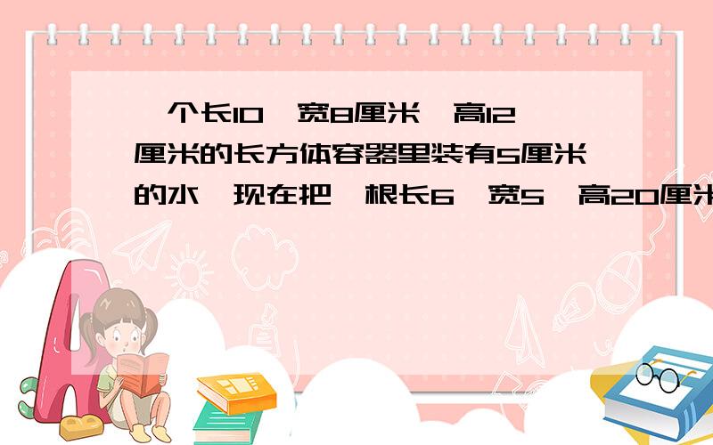 一个长10,宽8厘米,高12厘米的长方体容器里装有5厘米的水,现在把一根长6,宽5,高20厘米铁棒垂直插入水