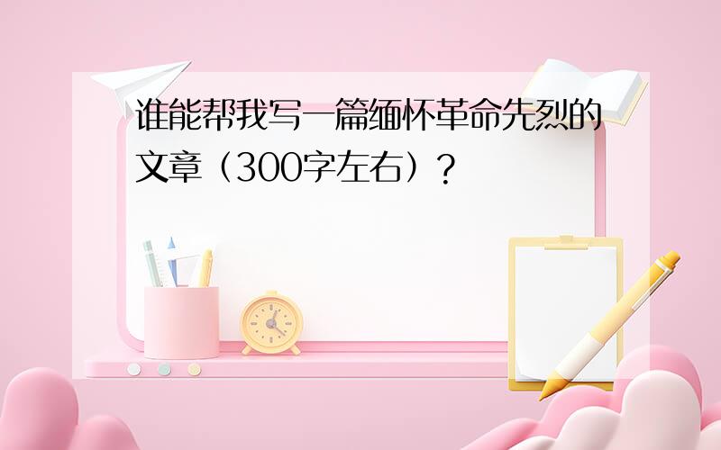 谁能帮我写一篇缅怀革命先烈的文章（300字左右）?