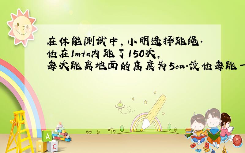 在体能测试中，小明选择跳绳.他在1min内跳了150次，每次跳离地面的高度为5cm.设他每跳一次所用的时间相等，则他跳绳