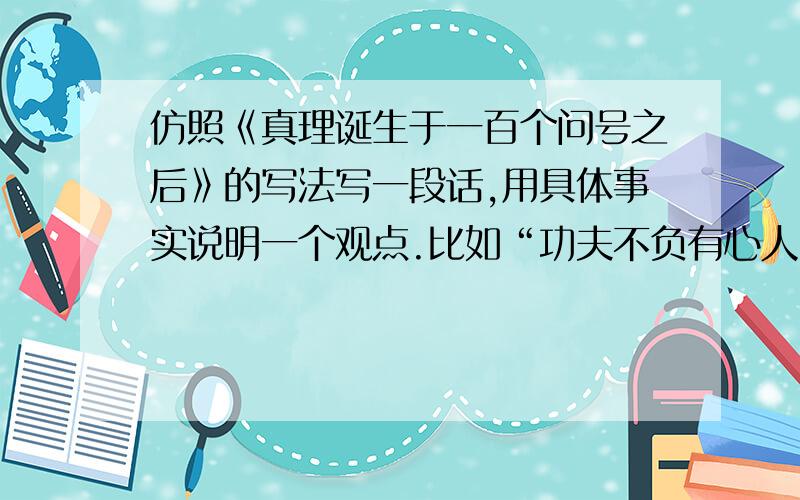 仿照《真理诞生于一百个问号之后》的写法写一段话,用具体事实说明一个观点.比如“功夫不负有心人”