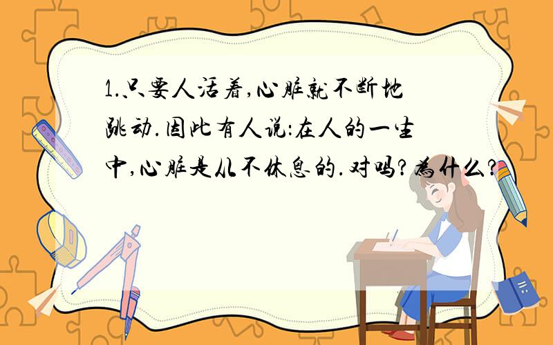 1．只要人活着,心脏就不断地跳动.因此有人说：在人的一生中,心脏是从不休息的.对吗?为什么?