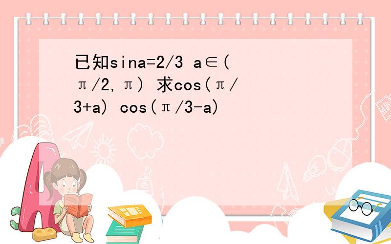 已知sina=2/3 a∈(π/2,π) 求cos(π/3+a) cos(π/3-a)