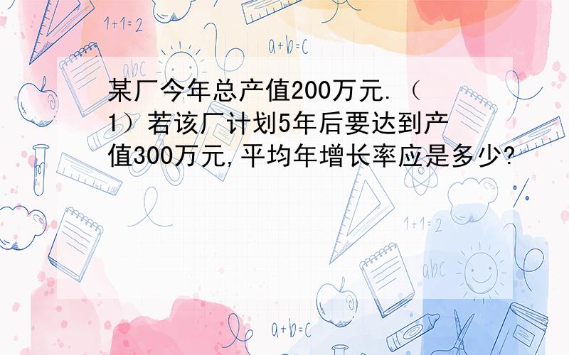 某厂今年总产值200万元.（1）若该厂计划5年后要达到产值300万元,平均年增长率应是多少?