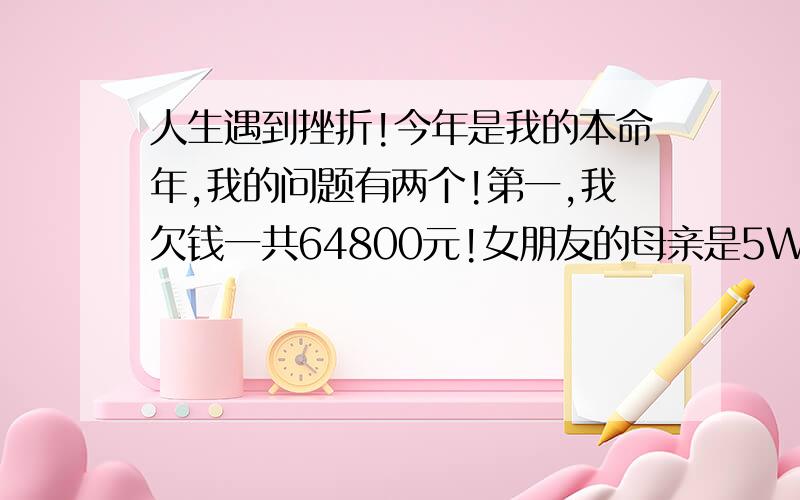 人生遇到挫折!今年是我的本命年,我的问题有两个!第一,我欠钱一共64800元!女朋友的母亲是5W,（一起用的）说一年还一