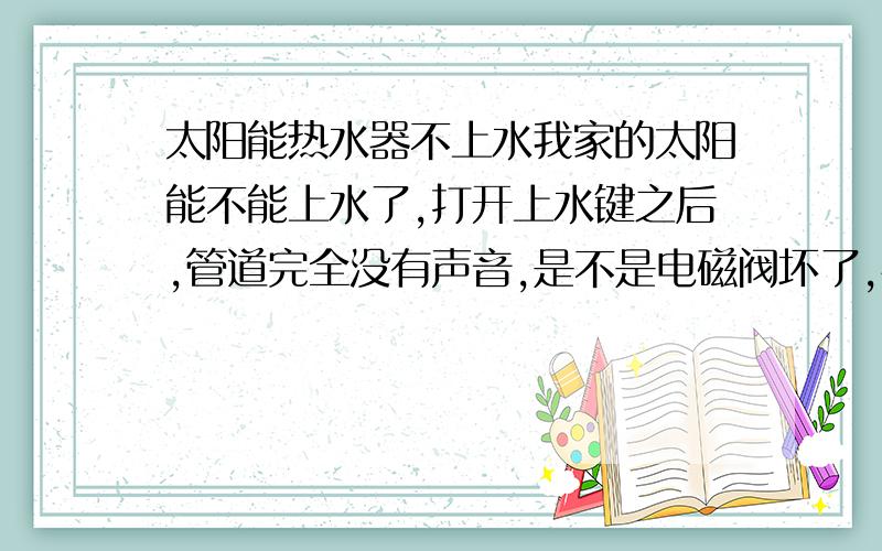 太阳能热水器不上水我家的太阳能不能上水了,打开上水键之后,管道完全没有声音,是不是电磁阀坏了,快过年了,卖太阳能的也关门