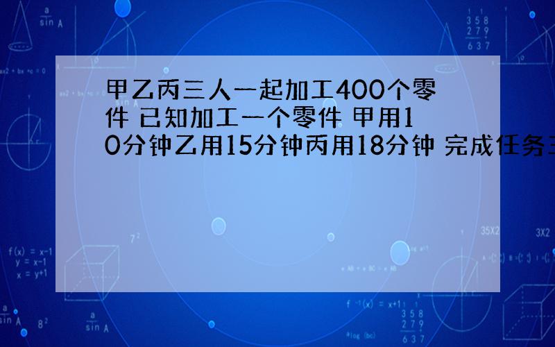 甲乙丙三人一起加工400个零件 已知加工一个零件 甲用10分钟乙用15分钟丙用18分钟 完成任务三人各加工多少