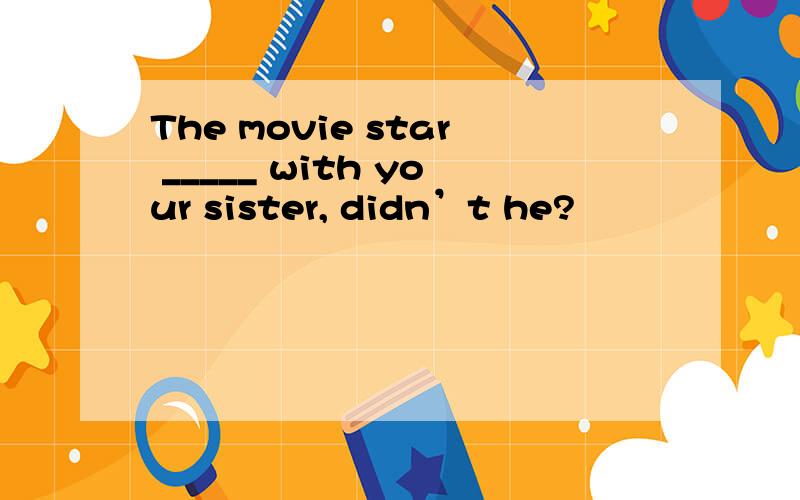 The movie star _____ with your sister, didn’t he?