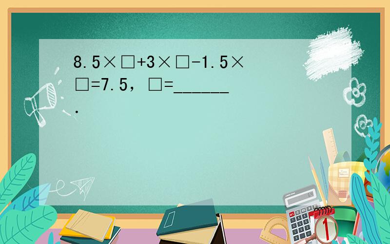 8.5×□+3×□-1.5×□=7.5，□=______．