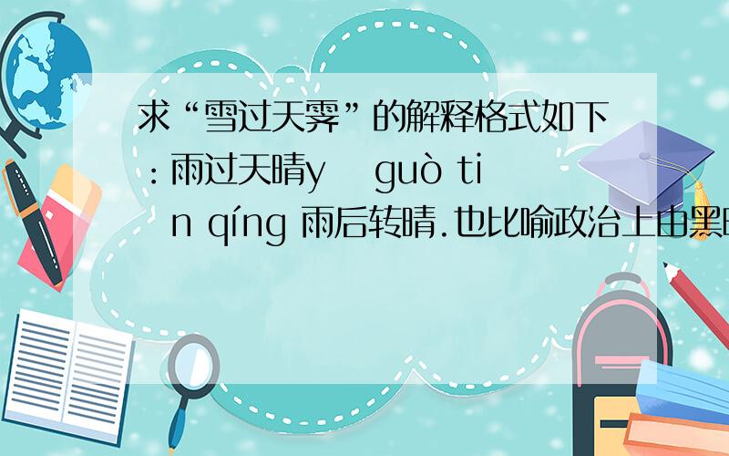 求“雪过天霁”的解释格式如下：雨过天晴yǔ guò tiān qíng 雨后转晴.也比喻政治上由黑暗到光明.【出自】：明