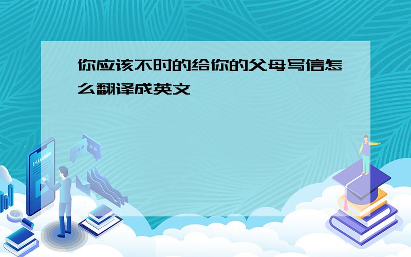 你应该不时的给你的父母写信怎么翻译成英文