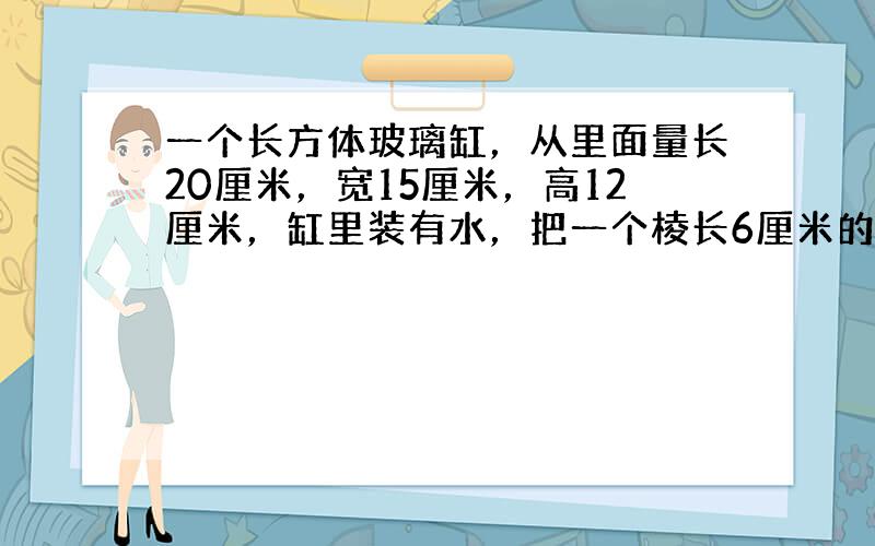 一个长方体玻璃缸，从里面量长20厘米，宽15厘米，高12厘米，缸里装有水，把一个棱长6厘米的正方体铁块放入水中（完全浸没